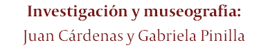 Investigación y museografía: Juan Cárdenas y Gabriela Pinilla