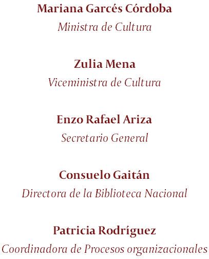 Mariana Garcés Córdoba Ministra de Cultura Zulia Mena Viceministra de Cultura Enzo Rafael Ariza Secretario General Consuelo Gaitán Directora de la Biblioteca Nacional Patricia Rodríguez Coordinadora de Procesos organizacionales