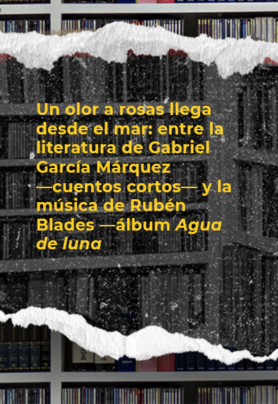 Un olor a rosas llega desde el mar: entre la literatura de Gabriel García Márquez —cuentos cortos— y la música de Rubén Blades —álbum <i>Agua de luna</i>—. 